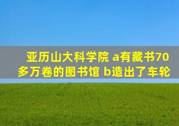 亚历山大科学院 a有藏书70多万卷的图书馆 b造出了车轮